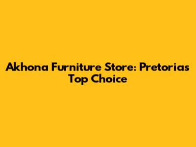 Akhona Furniture Store: Pretoria's Top Choice