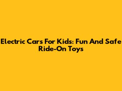 Electric Cars For Kids: Fun And Safe Ride-On Toys