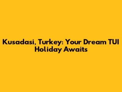Kusadasi, Turkey: Your Dream TUI Holiday Awaits